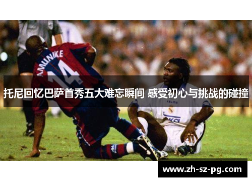 托尼回忆巴萨首秀五大难忘瞬间 感受初心与挑战的碰撞