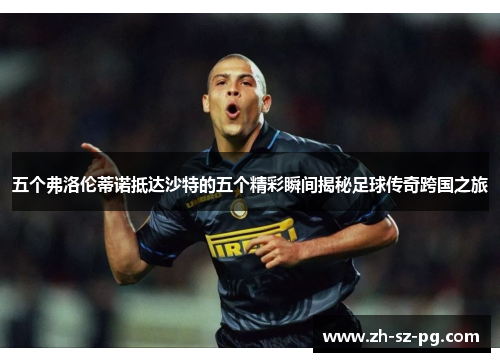 五个弗洛伦蒂诺抵达沙特的五个精彩瞬间揭秘足球传奇跨国之旅