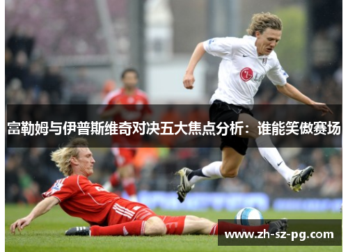 富勒姆与伊普斯维奇对决五大焦点分析：谁能笑傲赛场