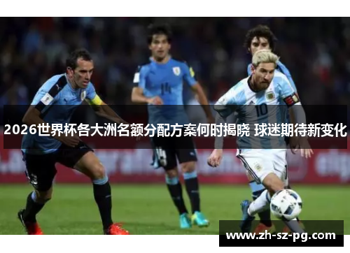 2026世界杯各大洲名额分配方案何时揭晓 球迷期待新变化