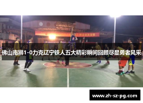 佛山南狮1-0力克辽宁铁人五大精彩瞬间回顾尽显勇者风采