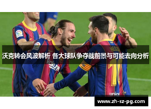 沃克转会风波解析 各大球队争夺战前景与可能去向分析