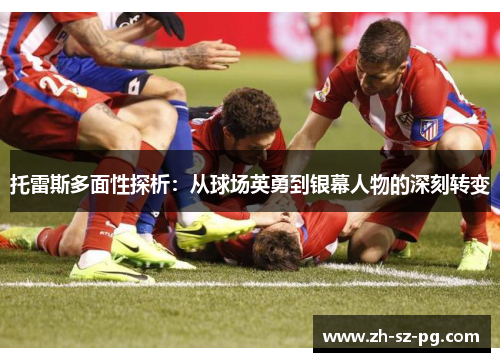 托雷斯多面性探析：从球场英勇到银幕人物的深刻转变