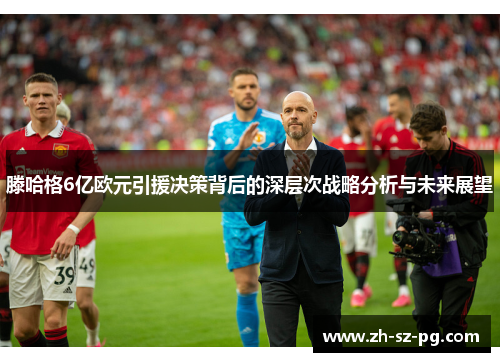 滕哈格6亿欧元引援决策背后的深层次战略分析与未来展望