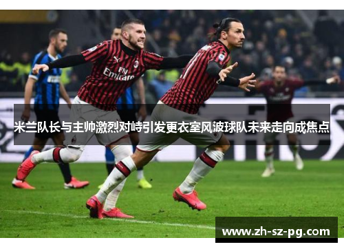 米兰队长与主帅激烈对峙引发更衣室风波球队未来走向成焦点