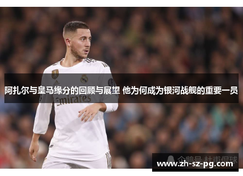 阿扎尔与皇马缘分的回顾与展望 他为何成为银河战舰的重要一员