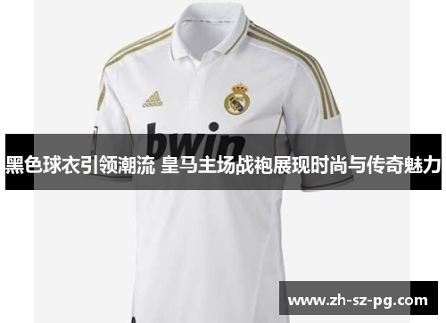 黑色球衣引领潮流 皇马主场战袍展现时尚与传奇魅力