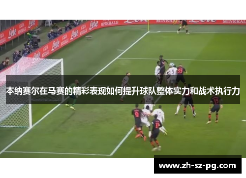 本纳赛尔在马赛的精彩表现如何提升球队整体实力和战术执行力 本纳赛尔在马赛的精彩表现如何提升球队整体实力和战术执行力