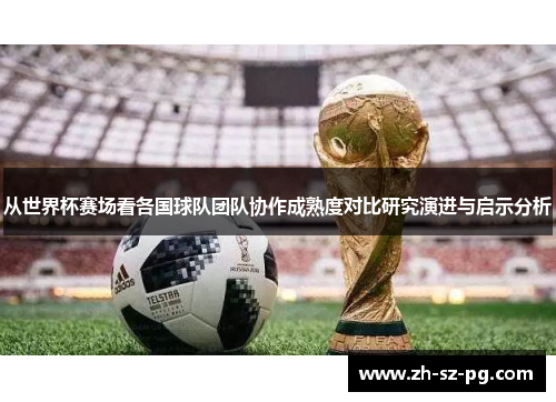从世界杯赛场看各国球队团队协作成熟度对比研究演进与启示分析 从世界杯赛场看各国球队团队协作成熟度对比研究演进与启示分析