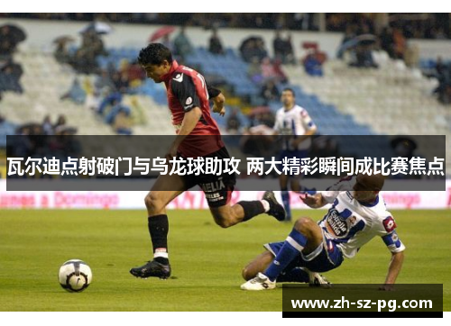 瓦尔迪点射破门与乌龙球助攻 两大精彩瞬间成比赛焦点