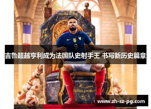 吉鲁超越亨利成为法国队史射手王 书写新历史篇章 吉鲁超越亨利成为法国队史射手王 书写新历史篇章