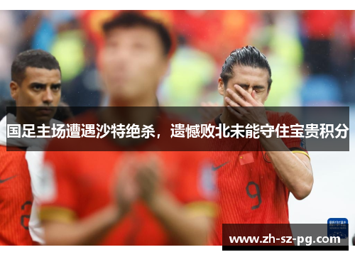 国足主场遭遇沙特绝杀，遗憾败北未能守住宝贵积分