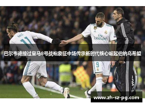 巴尔韦德接过皇马8号战袍象征中场传承新时代核心崛起伯纳乌希望 巴尔韦德接过皇马8号战袍象征中场传承新时代核心崛起伯纳乌希望