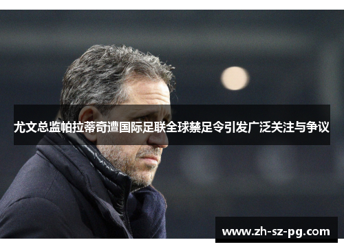 尤文总监帕拉蒂奇遭国际足联全球禁足令引发广泛关注与争议 尤文总监帕拉蒂奇遭国际足联全球禁足令引发广泛关注与争议
