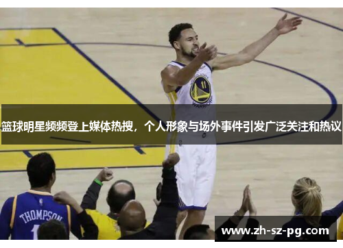 篮球明星频频登上媒体热搜，个人形象与场外事件引发广泛关注和热议