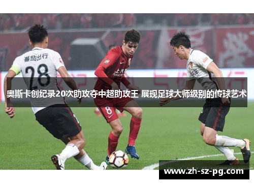 奥斯卡创纪录20次助攻夺中超助攻王 展现足球大师级别的传球艺术 奥斯卡创纪录20次助攻夺中超助攻王 展现足球大师级别的传球艺术